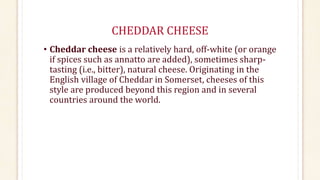 CHEDDAR CHEESE
• Cheddar cheese is a relatively hard, off-white (or orange
if spices such as annatto are added), sometimes sharp-
tasting (i.e., bitter), natural cheese. Originating in the
English village of Cheddar in Somerset, cheeses of this
style are produced beyond this region and in several
countries around the world.
 
