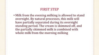 FIRST STEP
• Milk from the evening milking is allowed to stand
overnight. By natural processes, this milk will
have partially separated during its overnight
standing period. The cream is skimmed off, and
the partially skimmed milk is combined with
whole milk from the morning milking
 