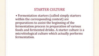STARTER CULTURE
• Fermentation starters (called simply starters
within the corresponding context) are
preparations to assist the beginning of the
fermentation process in preparation of various
foods and fermented drinks. A starter culture is a
microbiological culture which actually performs
fermentation.
 