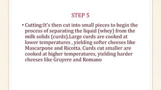 STEP 5
• Cutting:It's then cut into small pieces to begin the
process of separating the liquid (whey) from the
milk solids (curds).Large curds are cooked at
lower temperatures , yielding softer cheeses like
Mascarpone and Ricotta. Curds cut smaller are
cooked at higher temperatures, yielding harder
cheeses like Gruyere and Romano
 