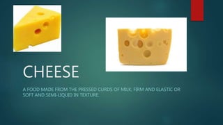 CHEESE
A FOOD MADE FROM THE PRESSED CURDS OF MILK, FIRM AND ELASTIC OR
SOFT AND SEMI-LIQUID IN TEXTURE.
 