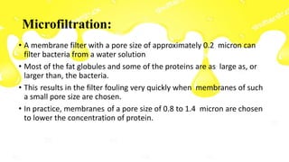 Microfiltration:
• A membrane filter with a pore size of approximately 0.2 micron can
filter bacteria from a water solution
• Most of the fat globules and some of the proteins are as large as, or
larger than, the bacteria.
• This results in the filter fouling very quickly when membranes of such
a small pore size are chosen.
• In practice, membranes of a pore size of 0.8 to 1.4 micron are chosen
to lower the concentration of protein.
 