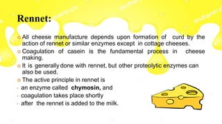 Rennet:
 All cheese manufacture depends upon formation of curd by the
action of rennet or similar enzymes except in cottage cheeses.
 Coagulation of casein is the fundamental process in cheese
making.
 It is generally done with rennet, but other proteolytic enzymes can
also be used.
 The active principle in rennet is
• an enzyme called chymosin, and
• coagulation takes place shortly
• after the rennet is added to the milk.
 