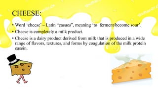 CHEESE:
• Word ‘cheese’ – Latin “casues”, meaning ‘to ferment/become sour’.
• Cheese is completely a milk product.
• Cheese is a dairy product derived from milk that is produced in a wide
range of flavors, textures, and forms by coagulation of the milk protein
casein.
 