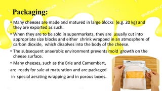 Packaging:
• Many cheeses are made and matured in large blocks (e.g. 20 kg) and
they are exported as such.
• When they are to be sold in supermarkets, they are usually cut into
appropriate size blocks and either shrink wrapped in an atmosphere of
carbon dioxide, which dissolves into the body of the cheese.
• The subsequent anaerobic environment prevents mold growth on the
cheese surface.
• Many cheeses, such as the Brie and Camembert,
are ready for sale at maturation and are packaged
in special aerating wrapping and in porous boxes.
 