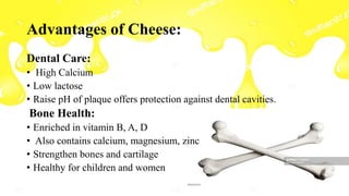 Advantages of Cheese:
Dental Care:
• High Calcium
• Low lactose
• Raise pH of plaque offers protection against dental cavities.
Bone Health:
• Enriched in vitamin B, A, D
• Also contains calcium, magnesium, zinc
• Strengthen bones and cartilage
• Healthy for children and women
 
