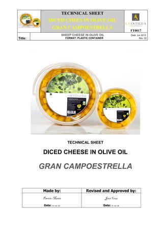 TECHNICAL SHEET
DICED CHEES IN OLIVE OIL
GRAN CAMPOESTRELLA
FT0017
Title:
SHEEP CHEESE IN OLIVE OIL Date: Jun 2013
FORMAT: PLASTIC CONTAINER Rev: 02
TECHNICAL SHEET
DICED CHEESE IN OLIVE OIL
GRAN CAMPOESTRELLA
Made by: Revised and Approved by:
Patricia Martín
Date: 10-06-13
Jesús Cruz
Date: 11-06-13
 