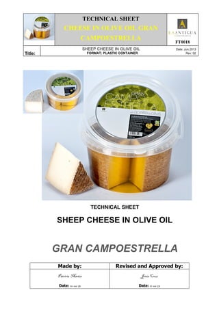 TECHNICAL SHEET
CHEESE IN OLIVE OIL GRAN
CAMPOESTRELLA
FT0018
Title:
SHEEP CHEESE IN OLIVE OIL Date: Jun 2013
FORMAT: PLASTIC CONTAINER Rev: 02
TECHNICAL SHEET
SHEEP CHEESE IN OLIVE OIL
GRAN CAMPOESTRELLA
Made by: Revised and Approved by:
Patricia Martín
Date: 10-06-13
Jesús Cruz
Date: 11-06-13
 