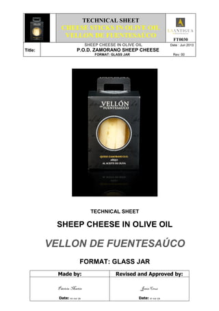 TECHNICAL SHEET
CHEESE STICKS IN OLIVE OIL
VELLON DE FUENTESAÚCO
FT0030
Title:
SHEEP CHEESE IN OLIVE OIL Date : Jun 2013
P.O.D. ZAMORANO SHEEP CHEESE
FORMAT: GLASS JAR Rev: 00
TECHNICAL SHEET
SHEEP CHEESE IN OLIVE OIL
VELLON DE FUENTESAÚCO
FORMAT: GLASS JAR
Made by: Revised and Approved by:
Patricia Martín
Date: 10-06-13
Jesús Cruz
Date: 11-06-13
 