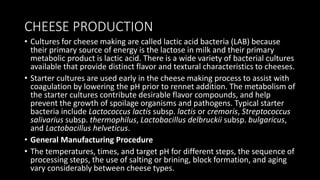 CHEESE PRODUCTION
• Cultures for cheese making are called lactic acid bacteria (LAB) because
their primary source of energy is the lactose in milk and their primary
metabolic product is lactic acid. There is a wide variety of bacterial cultures
available that provide distinct flavor and textural characteristics to cheeses.
• Starter cultures are used early in the cheese making process to assist with
coagulation by lowering the pH prior to rennet addition. The metabolism of
the starter cultures contribute desirable flavor compounds, and help
prevent the growth of spoilage organisms and pathogens. Typical starter
bacteria include Lactococcus lactis subsp. lactis or cremoris, Streptococcus
salivarius subsp. thermophilus, Lactobacillus delbruckii subsp. bulgaricus,
and Lactobacillus helveticus.
• General Manufacturing Procedure
• The temperatures, times, and target pH for different steps, the sequence of
processing steps, the use of salting or brining, block formation, and aging
vary considerably between cheese types.
 