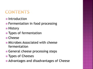 Introduction
 Fermentation in food processing
 History
 Types of fermentation
 Cheese
 Microbes Associated with cheese
fermentation
 General cheese processing steps
 Types of Cheeses
 Advantages and disadvantages of Cheese
 