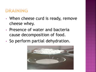 • When cheese curd is ready, remove
cheese whey.
• Presence of water and bacteria
cause decomposition of food.
• So perform partial dehydration.
 