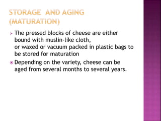  The pressed blocks of cheese are either
bound with muslin-like cloth,
or waxed or vacuum packed in plastic bags to
be stored for maturation
 Depending on the variety, cheese can be
aged from several months to several years.
 