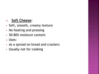 1. Soft Cheese:
 Soft, smooth, creamy texture
 No heating and pressing
 50-80% moisture content
 Uses:
 As a spread on bread and crackers
 Usually not for cooking
 
