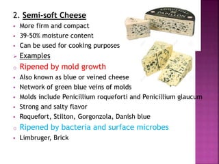 2. Semi-soft Cheese
 More firm and compact
 39-50% moisture content
 Can be used for cooking purposes
 Examples
o Ripened by mold growth
 Also known as blue or veined cheese
 Network of green blue veins of molds
 Molds include Penicillium roqueforti and Penicillium glaucum
 Strong and salty flavor
 Roquefort, Stilton, Gorgonzola, Danish blue
o Ripened by bacteria and surface microbes
 Limbruger, Brick
 