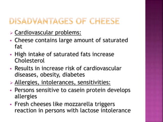  Cardiovascular problems:
 Cheese contains large amount of saturated
fat
 High intake of saturated fats increase
Cholesterol
 Results in increase risk of cardiovascular
diseases, obesity, diabetes
 Allergies, intolerances, sensitivities:
 Persons sensitive to casein protein develops
allergies
 Fresh cheeses like mozzarella triggers
reaction in persons with lactose intolerance
 