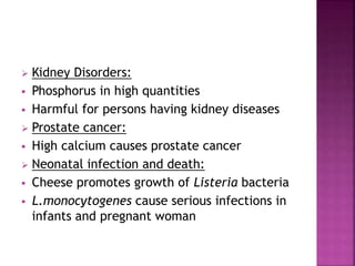  Kidney Disorders:
 Phosphorus in high quantities
 Harmful for persons having kidney diseases
 Prostate cancer:
 High calcium causes prostate cancer
 Neonatal infection and death:
 Cheese promotes growth of Listeria bacteria
 L.monocytogenes cause serious infections in
infants and pregnant woman
 