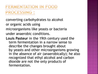 converting carbohydrates to alcohol
or organic acids using
microorganisms like yeasts or bacteria
under anaerobic conditions.
Louis Pasteur in the 19th century used the
term fermentation in a narrow sense to
describe the changes brought about
by yeasts and other microorganisms growing
in the absence of air (anaerobically); he also
recognized that ethyl alcohol and carbon
dioxide are not the only products of
fermentation.
 