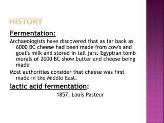 Fermentation:
Archaeologists have discovered that as far back as
6000 BC cheese had been made from cow's and
goat's milk and stored in tall jars. Egyptian tomb
murals of 2000 BC show butter and cheese being
made
Most authorities consider that cheese was first
made in the Middle East.
lactic acid fermentation:
1857, Louis Pasteur
 