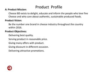 Product ProfileA: Product Mission:
Cheese BD exists to delight, educate and inform the people who love fine
Cheese and who care about authentic, sustainable produced foods.
Product Vision:
Be the number one brand in cheese industry throughout the country
within 2016.
Product Objectives:
Delivering best quality.
Serving product in reasonable price.
Giving many offers with product.
Giving discount in different occasion.
Delivering attractive promotions.
 