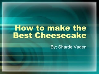 How to make the Best Cheesecake By: Sharde Vaden 