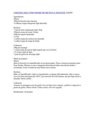 CHEESECAKE COM CREME DE RICOTA E IOGURTE LIGHT
Ingredientes:
Massa:
300g de biscoito tipo maisena
5 colheres (sopa) margarina light derretida
Recheio:
1 lata de leite condensado light 395g
250g de creme de ricota Tirolez
200g de iogurte desnatado
3 ovos
1 colher (sopa) de essência de baunilha
1 colher (sopa) de raspa de limão
Cobertura:
200g de morango
1 xícara (chá) de açúcar light (aquele que vai ao forno)
1/2 xícara (chá) de água
1 pote de geléia de morango light
Modo de preparo:
Massa:
Bata os biscoitos no liquidificador ou no processador. Passe a mistura na peneira para
ficar fininha. Misture-o com a margarina derretida até obter uma farofa úmida e
consistente. Forre o fundo de uma fôrma com a massa.
Recheio:
Bata, no liquidificador, todos os ingredientes e coloque delicadamente sobre a massa.
Leve ao forno pré-aquecido 160°C, por cerca de 40 a 60 minutos, até que fique firme e
dourado. Deixe esfriar.
Cobertura:
Amasse os morangos com um garfo, leve ao fogo com o açúcar, a geléia e a água até o
ponto de geléia. Deixe esfriar. Cubra a torta, sirva em seguida.
Rendimento: 10 porções