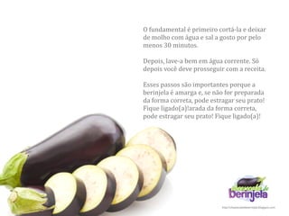 O fundamental é primeiro cortá‐la e deixar 
de molho com água e sal a gosto por pelo 
menos 30 minutos.  

Depois, lave‐a bem em água corrente. Só 
depois você deve prosseguir com a receita.

Esses passos são importantes porque a 
berinjela é amarga e, se não for preparada 
da forma correta, pode estragar seu prato! 
Fique ligado(a)!arada da forma correta, 
pode estragar seu prato! Fique ligado(a)!




                           http://cheesecakedeberinjela.blogspot.com
 