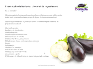 Cheesecake de berinjela: checklist de ingredientes
Vai ao mercado?

Não esqueça de incluir na sua lista os ingredientes abaixo e preparar o Cheesecake 
de Berinjela para sua família ou amigos! É rápido, fácil, gostoso e saudável!

Depois de garantir todos os produtos, con6ira a receita completa e o modo de 
preparo e mande bala!

1 berinjela grande
2 colheres de óleo de oliva
12 dentes de alho
1 colher de chá de tomilho seco
1 lata de extrato de tomate
1/4 de colher de chá, sal e pimenta
500g de cream cheese em temperatura ambiente
4 ovos
1 pão caseiro
2 colheres de manteiga
1 xícara de creme de leite
1/4 de queijo parmesão ralado
sal e pimenta a gosto
1/4 de xícara de folhas frescas de manjericão, cortado em tiras




                                               http://cheesecakedeberinjela.blogspot.com
 