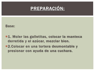 PREPARACIÓN:


Base:

1. Moler las galletitas, colocar la manteca
 derretida y el azúcar, mezclar bien.
2.Colocar en una tortera desmontable y
 presionar con ayuda de una cuchara.
 