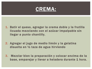 CREMA:


1. Batir el queso, agregar la crema doble y la frutilla
   licuada mezclando con el azúcar impalpable sin
   llegar a punto chantilly.

2. Agregar el jugo de medio limón y la gelatina
   disuelta en ½ taza de agua hirviendo

3. Mezclar bien la preparación y colocar encima de la
   base, emparejar y llevar a heladera durante 1 hora.
 