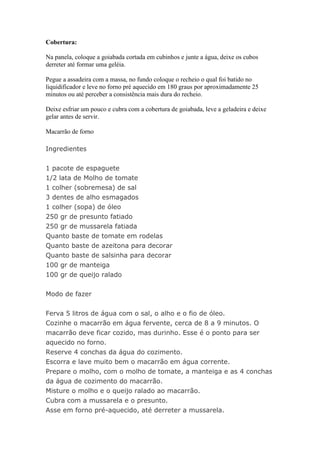 Cobertura:

Na panela, coloque a goiabada cortada em cubinhos e junte a água, deixe os cubos
derreter até formar uma geléia.

Pegue a assadeira com a massa, no fundo coloque o recheio o qual foi batido no
liquidificador e leve no forno pré aquecido em 180 graus por aproximadamente 25
minutos ou até perceber a consistência mais dura do recheio.

Deixe esfriar um pouco e cubra com a cobertura de goiabada, leve a geladeira e deixe
gelar antes de servir.

Macarrão de forno

Ingredientes


1 pacote de espaguete
1/2 lata de Molho de tomate
1 colher (sobremesa) de sal
3 dentes de alho esmagados
1 colher (sopa) de óleo
250 gr de presunto fatiado
250 gr de mussarela fatiada
Quanto baste de tomate em rodelas
Quanto baste de azeitona para decorar
Quanto baste de salsinha para decorar
100 gr de manteiga
100 gr de queijo ralado


Modo de fazer


Ferva 5 litros de água com o sal, o alho e o fio de óleo.
Cozinhe o macarrão em água fervente, cerca de 8 a 9 minutos. O
macarrão deve ficar cozido, mas durinho. Esse é o ponto para ser
aquecido no forno.
Reserve 4 conchas da água do cozimento.
Escorra e lave muito bem o macarrão em água corrente.
Prepare o molho, com o molho de tomate, a manteiga e as 4 conchas
da água de cozimento do macarrão.
Misture o molho e o queijo ralado ao macarrão.
Cubra com a mussarela e o presunto.
Asse em forno pré-aquecido, até derreter a mussarela.
 