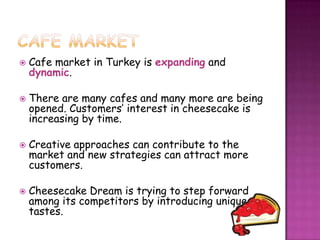    Cafe market in Turkey is expanding and
    dynamic.

   There are many cafes and many more are being
    opened. Customers’ interest in cheesecake is
    increasing by time.

   Creative approaches can contribute to the
    market and new strategies can attract more
    customers.

   Cheesecake Dream is trying to step forward
    among its competitors by introducing unique
    tastes.
 