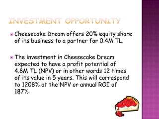  Cheesecake  Dream offers 20% equity share
 of its business to a partner for 0.4M TL.

 The investment in Cheesecake Dream
 expected to have a profit potential of
 4.8M TL (NPV) or in other words 12 times
 of its value in 5 years. This will correspond
 to 1208% at the NPV or annual ROI of
 187%
 
