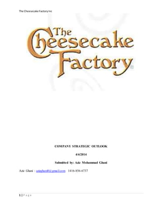 The Cheesecake FactoryInc
1 | P a g e
COMPANY STRATEGIC OUTLOOK
4/4/2014
Submitted by: Aziz Mohammad Ghani
Aziz Ghani : azizghani0@gmail.com 1416-856-6737
 