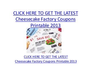 CLICK HERE TO GET THE LATEST
 Cheesecake Factory Coupons
        Printable 2013




     CLICK HERE TO GET THE LATEST
Cheesecake Factory Coupons Printable 2013
 