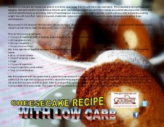www.gourmetrecipe.com
Anyone on a low carb diet knows how great it is to find a new recipe that fits with their new meal plans. This is especially true with low carb
desserts. Having the ability to eat delicious desserts while maintaining a weight loss diet helps to keep you excited about your diet results and
satisfied with the food you are eating. Both of these things are important if you want to be able to stick with your diet and continue seeing
weight loss with less effort. Here is a low carb cheesecake recipe and some helpful hints when it comes to baking while eating fewer
carbohydrates.
Now comes for the best part, the low carb cheesecake recipe. This recipe is simple and delicious but not everyone shares the same tastes with
desserts so feel free to make changes to the recipe to suit your own preference.
First, for the crust you will need:
• 1 ¼ cups of sweetener such as Splenda (amount depends on specific sweetener used)
• 2/3 cup ground nuts
• 1/4 cup margarine
• ¾ cups of almond flour
Mix these ingredients together and pack them down in your baking dish, preferably 10 inches in diameter. Now, the rest of the cheesecake
needs:
• 24 oz. of cream cheese
• 1 cup of whipping cream
• 4 eggs
• 1 ¼ cups of sweetener
• 1 tsp of sugar free vanilla extract
• ½ tsp of almond extract
Mix the sweetener with the cream cheese until it becomes thick and creamy, and then add the eggs while still beating the mixture. Continue this
until it is at the right texture for you and then mix in the remaining ingredients. Pour the mixture evenly on the crust portion and place this into
the oven that has been heated to 350 F. Bake for an hour then turn off the oven but leave the cheesecake in with the heat off for another hour.
Cool and then serve when ready. This makes for a simple low carb cheesecake recipe that everyone can enjoy.
 