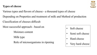 Types of cheese
Various types and flavors of cheese - a thousand types of cheese
Depending on Properties and treatment of milk and Method of production
Classification of cheeses difficult
Most successful approach - based on
Moisture content
Milk type
Role of microorganisms in ripening
• Soft cheese
• Semi soft cheese
• Hard cheese
• Very hard cheese
 