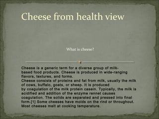 Cheese from health view


                         What is cheese?



Cheese is a generic term for a diverse group of milk-
based food products. Cheese is produced in wide-ranging
flavors, textures, and forms.
Cheese consists of proteins and fat from milk, usually the milk
of cows, buffalo, goats, or sheep. It is produced
by coagulation of the milk protein casein. Typically, the milk is
acidified and addition of the enzyme rennet causes
coagulation. The solids are separated and pressed into final
form.[1] Some cheeses have molds on the rind or throughout.
Most cheeses melt at cooking temperature.
 
