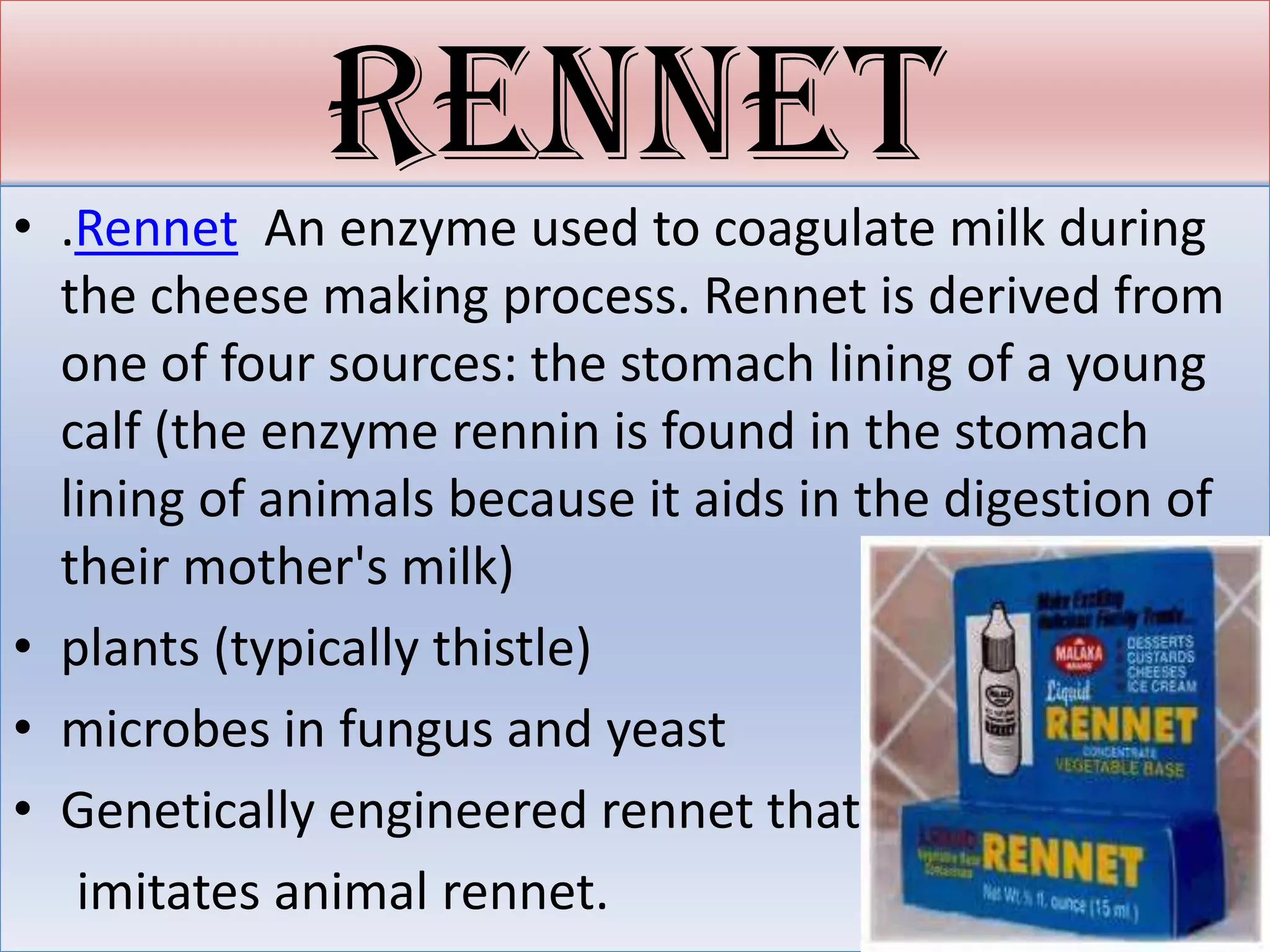 rennet
• .Rennet An enzyme used to coagulate milk during
  the cheese making process. Rennet is derived from
  one of four sources: the stomach lining of a young
  calf (the enzyme rennin is found in the stomach
  lining of animals because it aids in the digestion of
  their mother's milk)
• plants (typically thistle)
• microbes in fungus and yeast
• Genetically engineered rennet that
   imitates animal rennet.
 