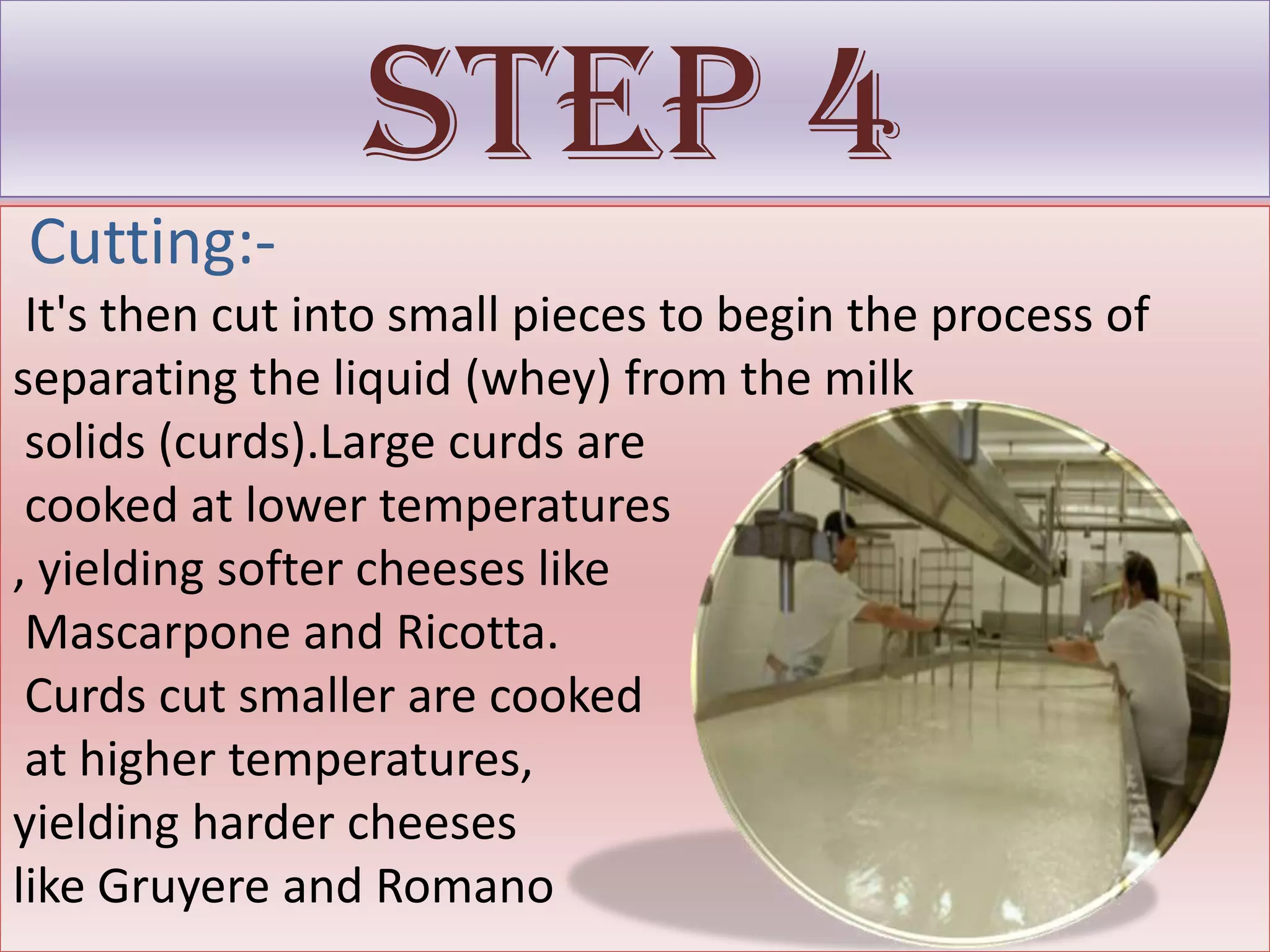 Step 4
Cutting:-
 It's then cut into small pieces to begin the process of
separating the liquid (whey) from the milk
 solids (curds).Large curds are
 cooked at lower temperatures
, yielding softer cheeses like
 Mascarpone and Ricotta.
 Curds cut smaller are cooked
 at higher temperatures,
yielding harder cheeses
like Gruyere and Romano
 