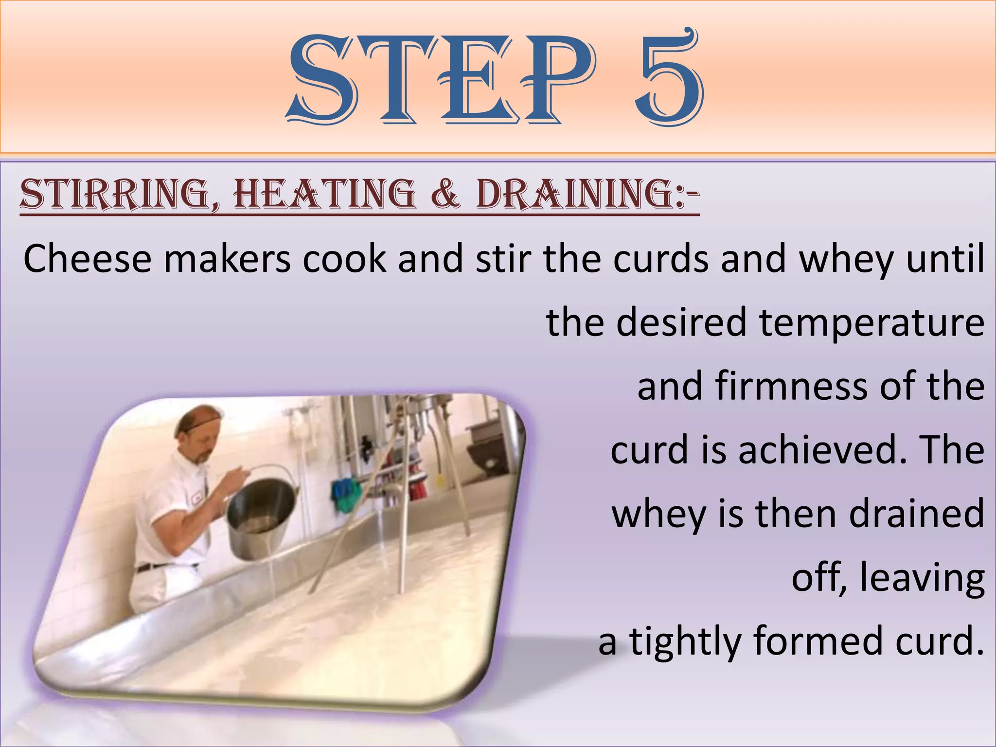 Step 5
Stirring, Heating & Draining:-
Cheese makers cook and stir the curds and whey until
                            the desired temperature
                                  and firmness of the
                                curd is achieved. The
                                whey is then drained
                                           off, leaving
                               a tightly formed curd.
 