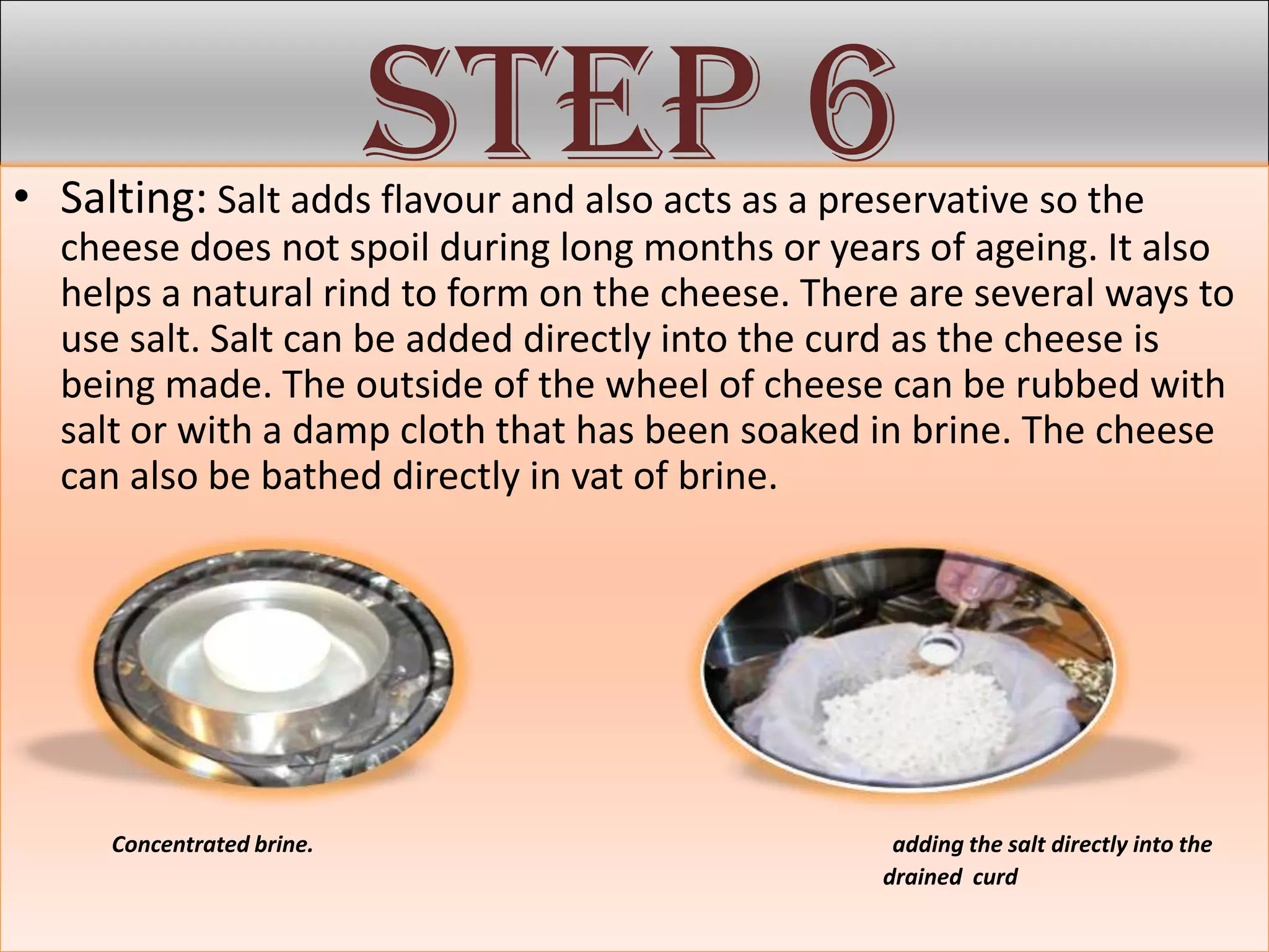 Step 6
• Salting: Salt adds flavour and also acts as a preservative so the
  cheese does not spoil during long months or years of ageing. It also
  helps a natural rind to form on the cheese. There are several ways to
  use salt. Salt can be added directly into the curd as the cheese is
  being made. The outside of the wheel of cheese can be rubbed with
  salt or with a damp cloth that has been soaked in brine. The cheese
  can also be bathed directly in vat of brine.




     Concentrated brine.                            adding the salt directly into the
                                                   drained curd
 