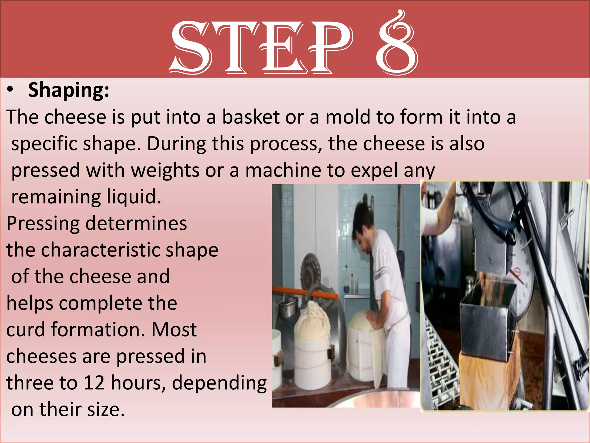 • Shaping:
                  Step 8
The cheese is put into a basket or a mold to form it into a
 specific shape. During this process, the cheese is also
 pressed with weights or a machine to expel any
 remaining liquid.
Pressing determines
the characteristic shape
 of the cheese and
helps complete the
curd formation. Most
cheeses are pressed in
three to 12 hours, depending
 on their size.
 
