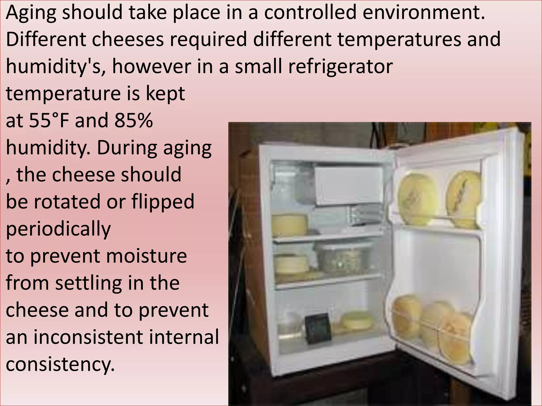 Aging should take place in a controlled environment.
Different cheeses required different temperatures and
humidity's, however in a small refrigerator
temperature is kept
at 55°F and 85%
humidity. During aging
, the cheese should
be rotated or flipped
periodically
to prevent moisture
from settling in the
cheese and to prevent
an inconsistent internal
consistency.
 