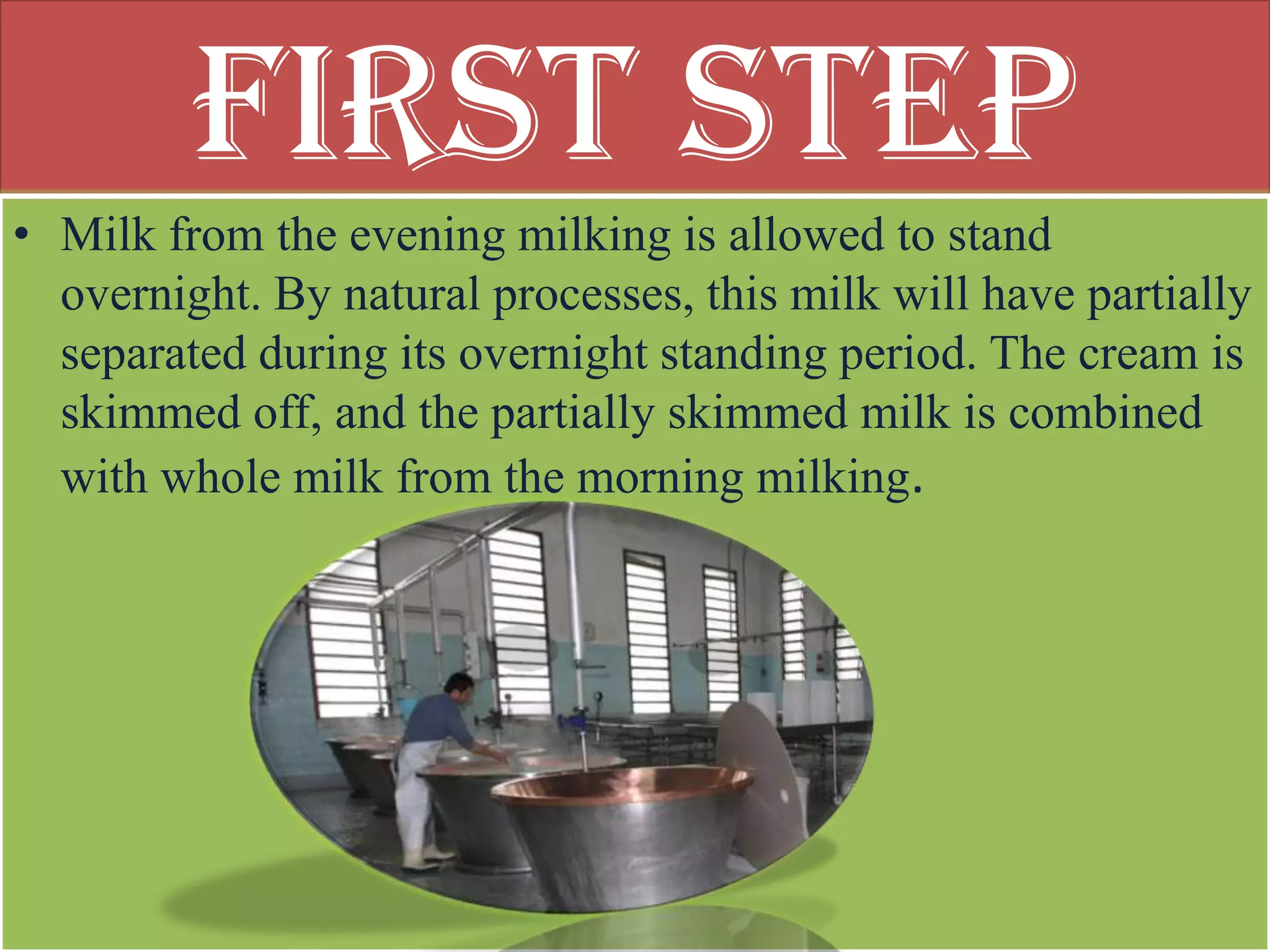 First Step
• Milk from the evening milking is allowed to stand
  overnight. By natural processes, this milk will have partially
  separated during its overnight standing period. The cream is
  skimmed off, and the partially skimmed milk is combined
  with whole milk from the morning milking.
 