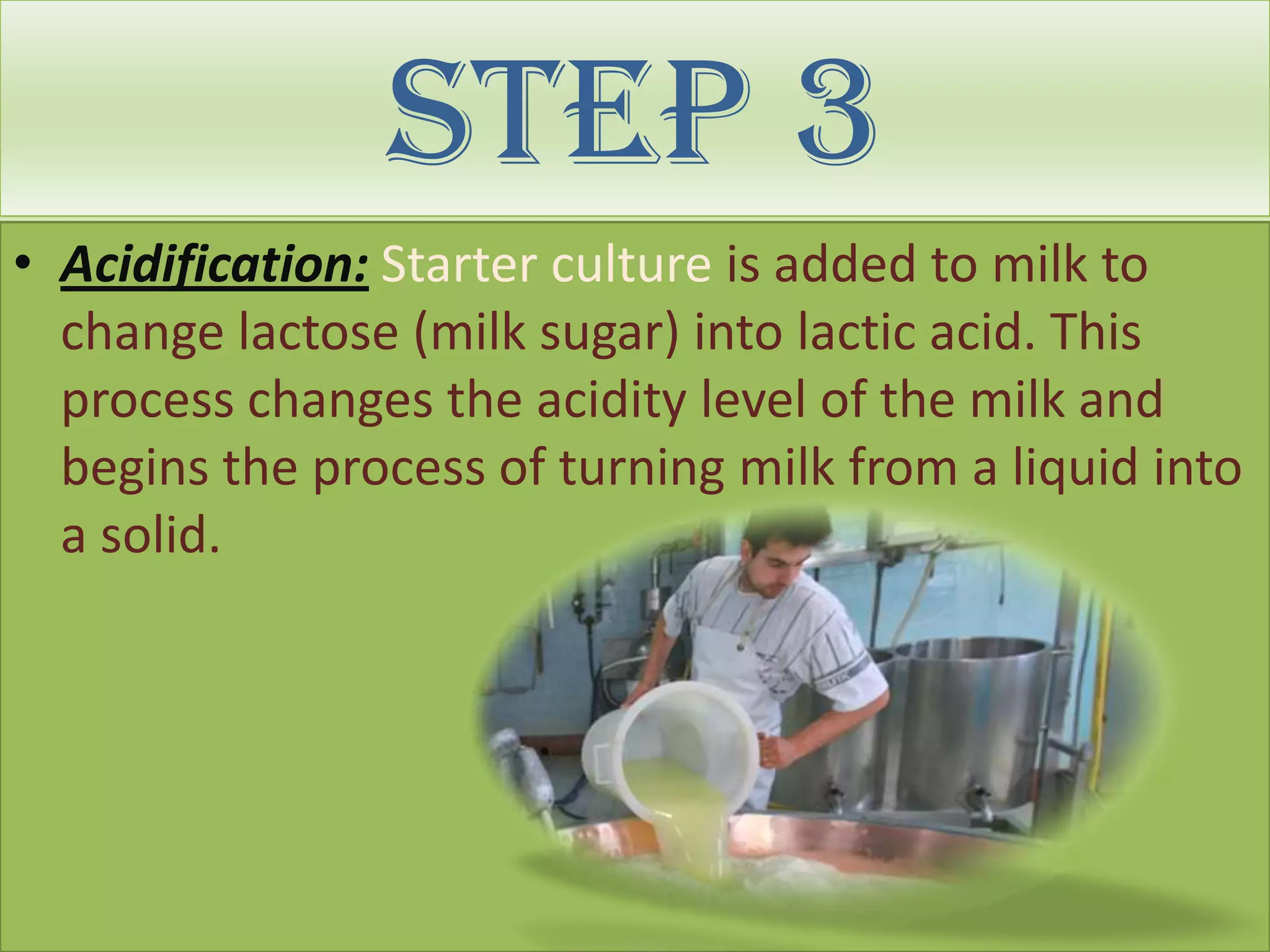 Step 3
• Acidification: Starter culture is added to milk to
  change lactose (milk sugar) into lactic acid. This
  process changes the acidity level of the milk and
  begins the process of turning milk from a liquid into
  a solid.
 