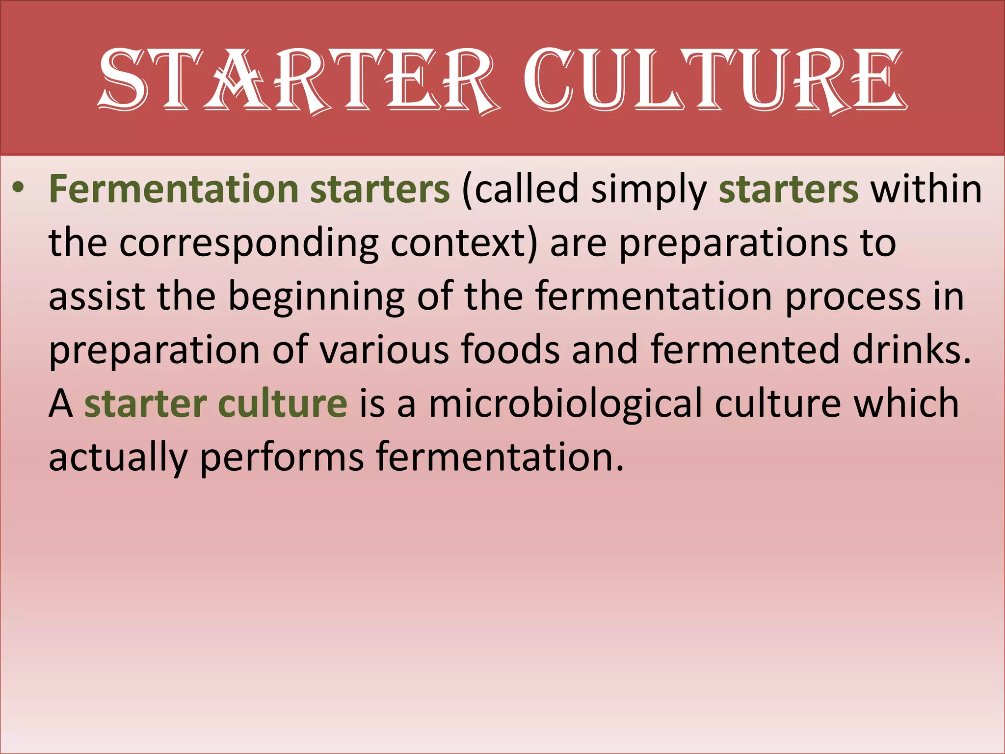 Starter culture
• Fermentation starters (called simply starters within
  the corresponding context) are preparations to
  assist the beginning of the fermentation process in
  preparation of various foods and fermented drinks.
  A starter culture is a microbiological culture which
  actually performs fermentation.
 