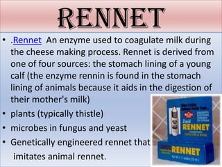 rennet
• .Rennet An enzyme used to coagulate milk during
  the cheese making process. Rennet is derived from
  one of four sources: the stomach lining of a young
  calf (the enzyme rennin is found in the stomach
  lining of animals because it aids in the digestion of
  their mother's milk)
• plants (typically thistle)
• microbes in fungus and yeast
• Genetically engineered rennet that
   imitates animal rennet.
 