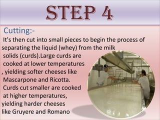 Step 4
Cutting:-
 It's then cut into small pieces to begin the process of
separating the liquid (whey) from the milk
 solids (curds).Large curds are
 cooked at lower temperatures
, yielding softer cheeses like
 Mascarpone and Ricotta.
 Curds cut smaller are cooked
 at higher temperatures,
yielding harder cheeses
like Gruyere and Romano
 