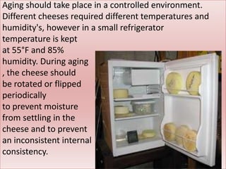 Aging should take place in a controlled environment.
Different cheeses required different temperatures and
humidity's, however in a small refrigerator
temperature is kept
at 55°F and 85%
humidity. During aging
, the cheese should
be rotated or flipped
periodically
to prevent moisture
from settling in the
cheese and to prevent
an inconsistent internal
consistency.
 